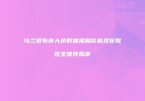 乌兰察布市大桥假体隆胸价格及医院医生推荐指南