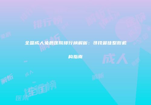 全国成人兔唇医院排行榜解析：寻找最佳整形机构指南