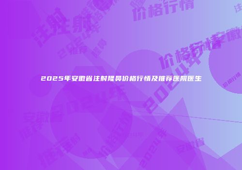 2025年安徽省注射隆鼻价格行情及推荐医院医生