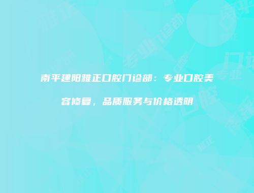 南平建阳雅正口腔门诊部：专业口腔美容修复，品质服务与价格透明