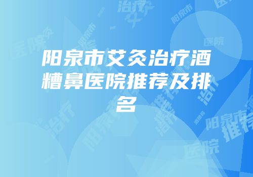 阳泉市艾灸治疗酒糟鼻医院推荐及排名