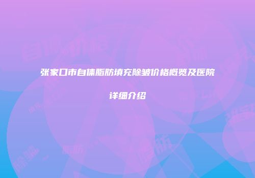 张家口市自体脂肪填充除皱价格概览及医院详细介绍
