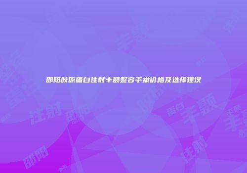 邵阳胶原蛋白注射丰颞整容手术价格及选择建议