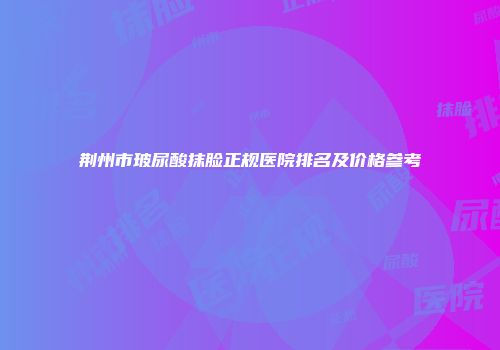荆州市玻尿酸抹脸正规医院排名及价格参考