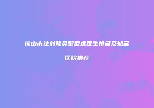佛山市注射隆鼻整型术医生排名及知名医院推荐