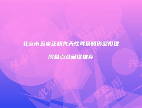 北京市五家正规先天性耳朵畸形整形医院盘点及名医推荐