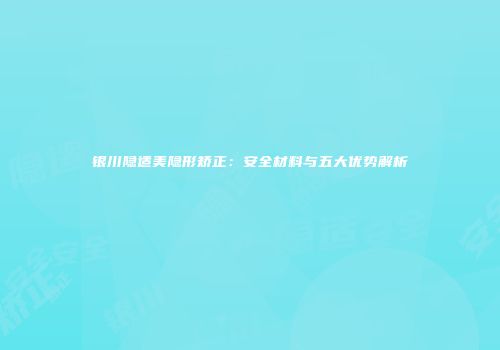 银川隐适美隐形矫正：安全材料与五大优势解析