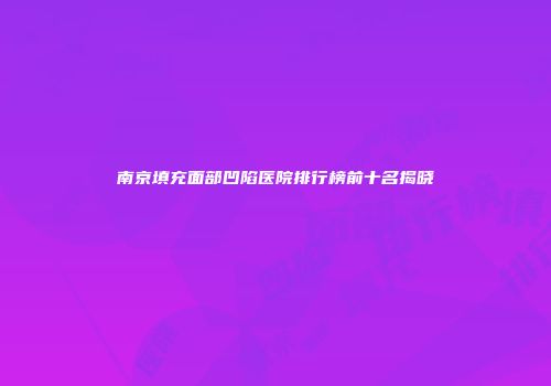南京填充面部凹陷医院排行榜前十名揭晓