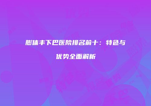 膨体丰下巴医院排名前十：特色与优势全面解析