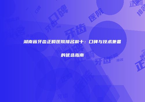 湖南省牙齿正畸医院排名前十：口碑与技术兼备的优选指南