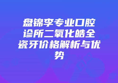 盘锦李专业口腔诊所二氧化皓全瓷牙价格解析与优势