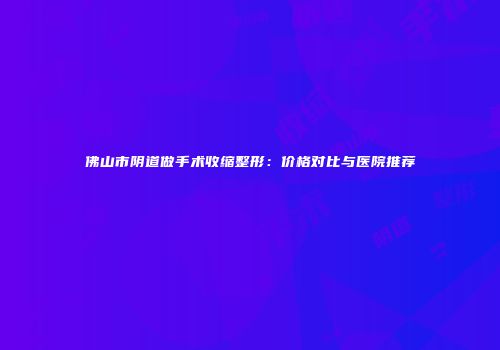 佛山市阴道做手术收缩整形：价格对比与医院推荐