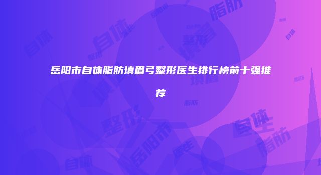 岳阳市自体脂肪填眉弓整形医生排行榜前十强推荐