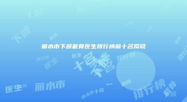 丽水市下颌截骨医生排行榜前十名揭晓