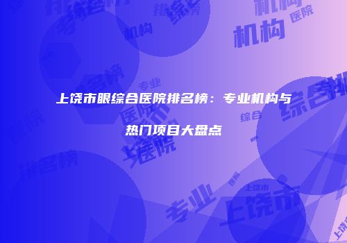 上饶市眼综合医院排名榜：专业机构与热门项目大盘点