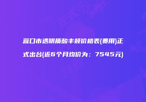 营口市透明质酸丰颊价格表(费用)正式出台(近6个月均价为：7545元)