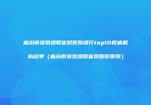临汾市液氮提取雀斑医院排行top10权威机构名单（临汾市液氮提取雀斑整形医院）