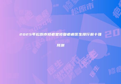 2025年松原市修疤堂修复疤痕医生排行前十强预测