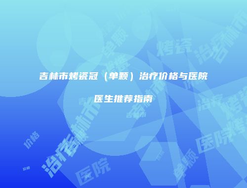 吉林市烤瓷冠（单颗）治疗价格与医院医生推荐指南