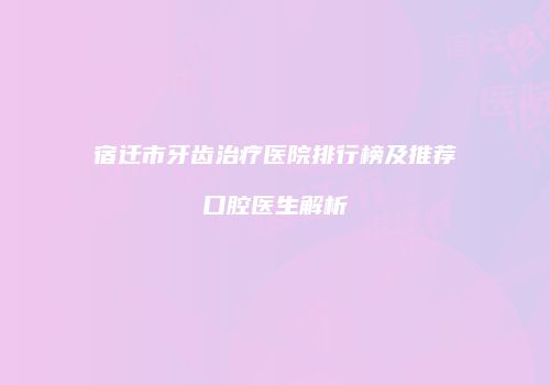 宿迁市牙齿治疗医院排行榜及推荐口腔医生解析