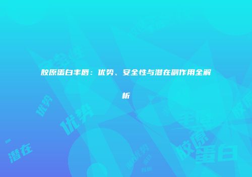 胶原蛋白丰唇：优势、安全性与潜在副作用全解析