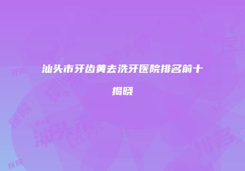 汕头市牙齿黄去洗牙医院排名前十揭晓
