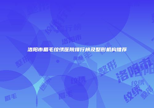 洛阳市眉毛纹绣医院排行榜及整形机构推荐