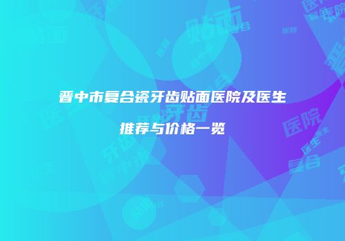 晋中市复合瓷牙齿贴面医院及医生推荐与价格一览
