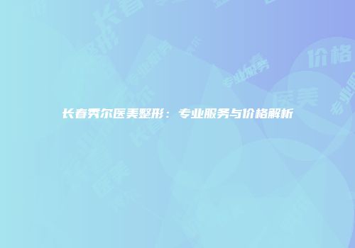 长春秀尔医美整形：专业服务与价格解析