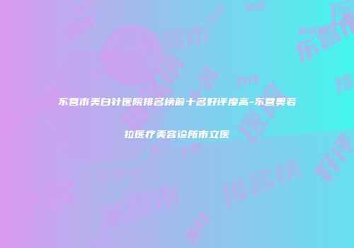 东营市美白针医院排名榜前十名好评度高-东营奥若拉医疗美容诊所市立医