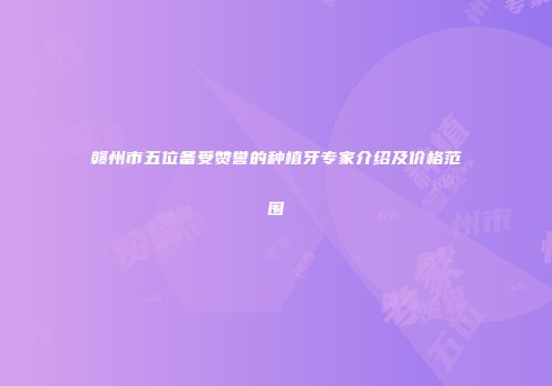 赣州市五位备受赞誉的种植牙专家介绍及价格范围