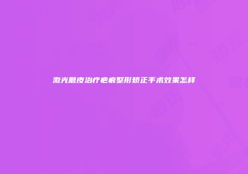 激光磨皮治疗疤痕整形矫正手术效果怎样