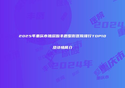 2025年重庆市玻尿酸丰唇整形医院排行TOP10及详情简介