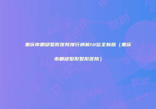 重庆市眼部整形医院排行榜前10位全新版（重庆市眼部整形整形医院）