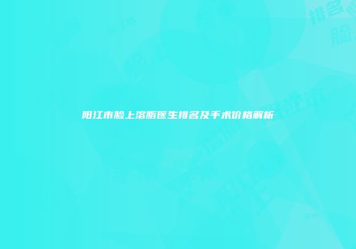 阳江市脸上溶脂医生排名及手术价格解析