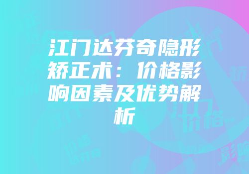 江门达芬奇隐形矫正术：价格影响因素及优势解析