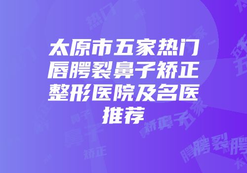 太原市五家热门唇腭裂鼻子矫正整形医院及名医推荐