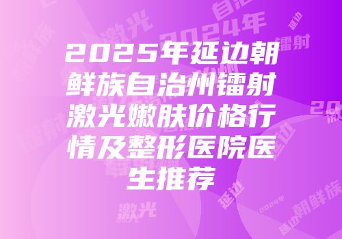 2025年延边朝鲜族自治州镭射激光嫩肤价格行情及整形医院医生推荐