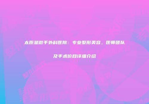 太原显微手外科医院：专业整形美容，医师团队及手术价目详细介绍