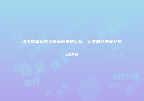 济南市氧化锆全瓷冠医生排行榜：无需拔牙的美牙技术推荐