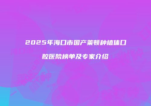 2025年海口市国产莱顿种植体口腔医院榜单及专家介绍