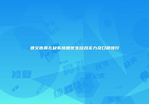 遵义市鼻孔缺失修复医生综合实力及口碑排行