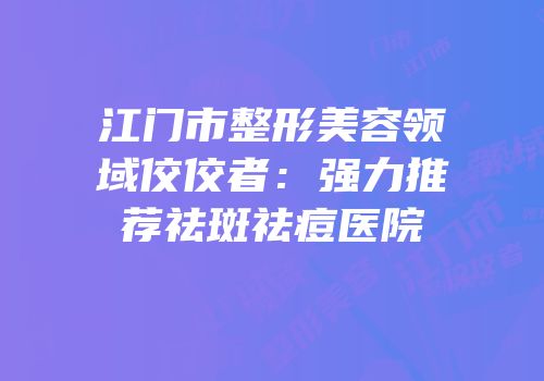 江门市整形美容领域佼佼者：强力推荐祛斑祛痘医院