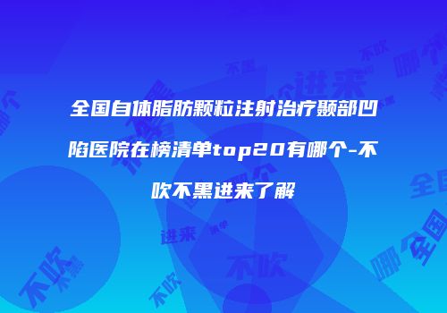全国自体脂肪颗粒注射治疗颞部凹陷医院在榜清单top20有哪个-不吹不黑进来了解