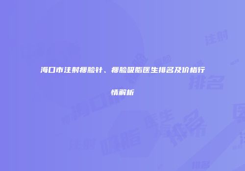 海口市注射瘦脸针、瘦脸吸脂医生排名及价格行情解析