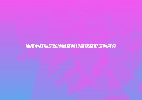 汕尾市打玻尿酸除皱医院排名及整形医院简介