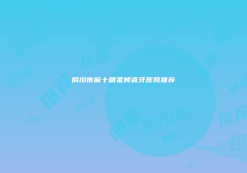 铜川市前十明星烤瓷牙医院推荐