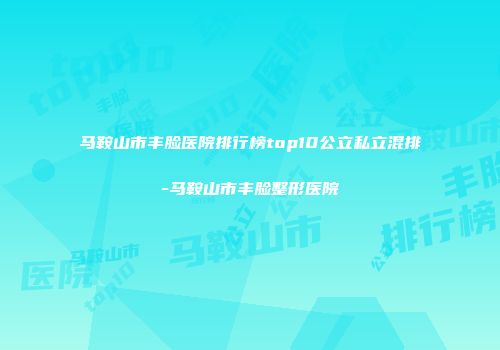 马鞍山市丰脸医院排行榜top10公立私立混排-马鞍山市丰脸整形医院