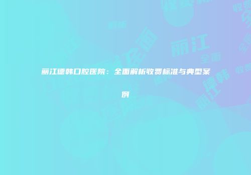 丽江德韩口腔医院：全面解析收费标准与典型案例