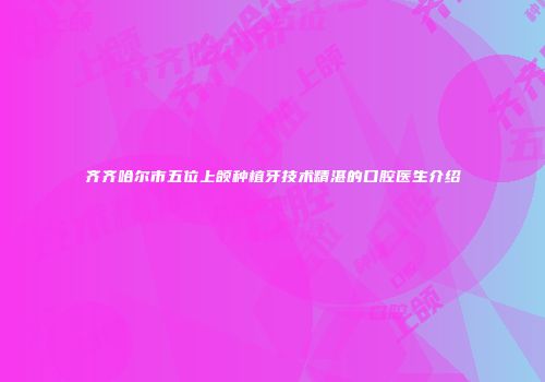 齐齐哈尔市五位上颌种植牙技术精湛的口腔医生介绍